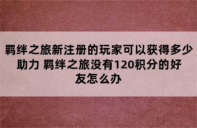 羁绊之旅新注册的玩家可以获得多少助力 羁绊之旅没有120积分的好友怎么办